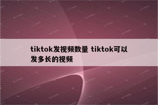 tiktok发视频数量 tiktok可以发多长的视频