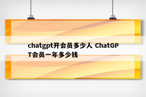 chatgpt开会员多少人 ChatGPT会员一年多少钱