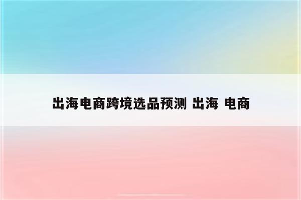 出海电商跨境选品预测 出海 电商