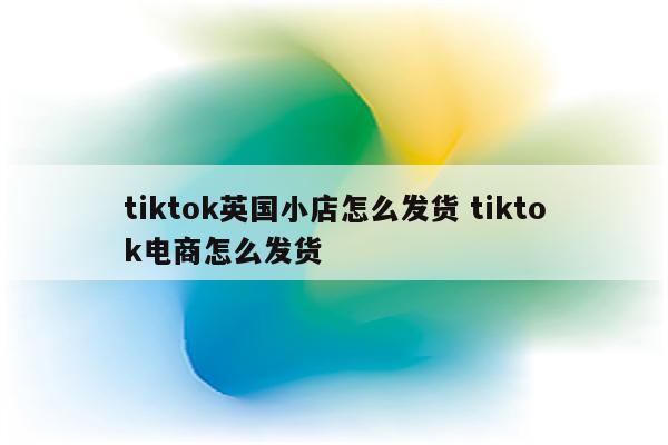 tiktok英国小店怎么发货 tiktok电商怎么发货