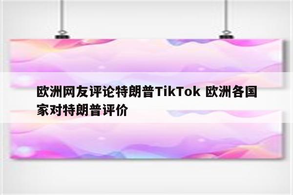 欧洲网友评论特朗普TikTok 欧洲各国家对特朗普评价