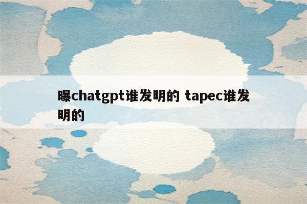 曝chatgpt谁发明的 tapec谁发明的