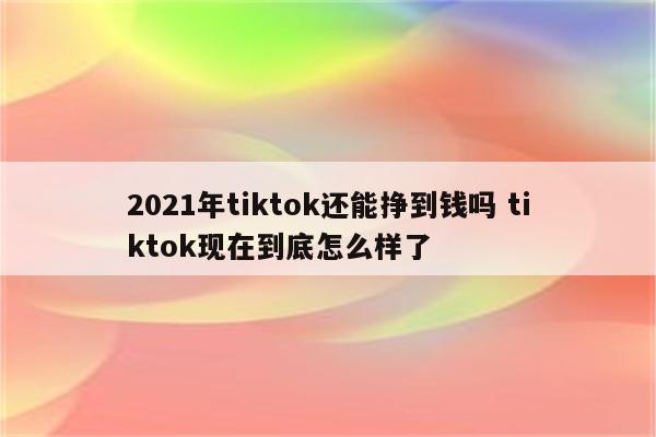 2021年tiktok还能挣到钱吗 tiktok现在到底怎么样了