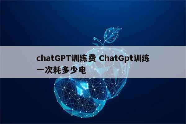 chatGPT训练费 ChatGpt训练一次耗多少电