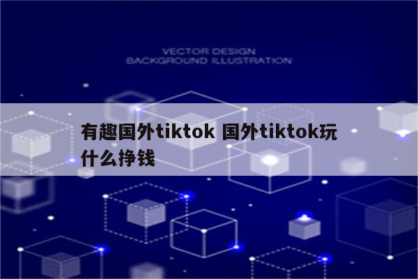 有趣国外tiktok 国外tiktok玩什么挣钱