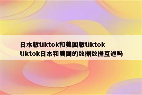 日本版tiktok和美国版tiktok tiktok日本和美国的数据数据互通吗