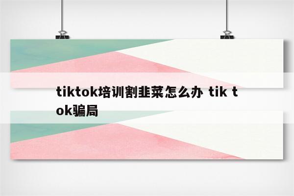 tiktok培训割韭菜怎么办 tik tok骗局