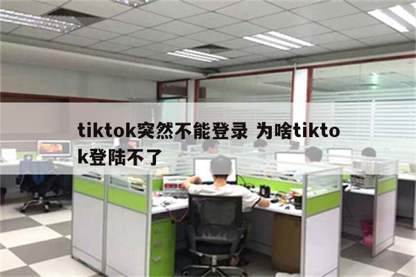tiktok突然不能登录 为啥tiktok登陆不了