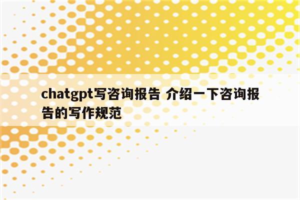 chatgpt写咨询报告 介绍一下咨询报告的写作规范