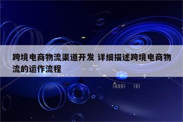 跨境电商物流渠道开发 详细描述跨境电商物流的运作流程