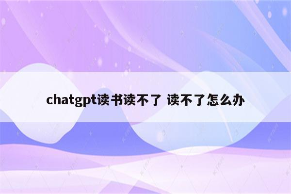 chatgpt读书读不了 读不了怎么办
