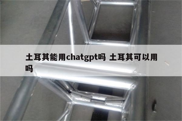 土耳其能用chatgpt吗 土耳其可以用吗