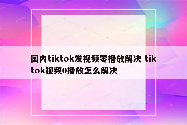 国内tiktok发视频零播放解决 tiktok视频0播放怎么解决