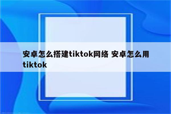 安卓怎么搭建tiktok网络 安卓怎么用tiktok