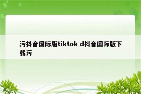 污抖音国际版tiktok d抖音国际版下载污