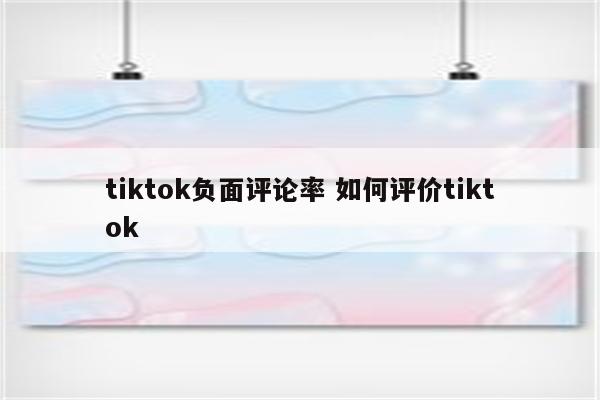 tiktok负面评论率 如何评价tiktok