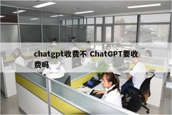 chatgpt收费不 ChatGPT要收费吗