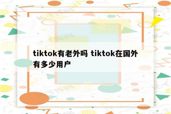 tiktok有老外吗 tiktok在国外有多少用户