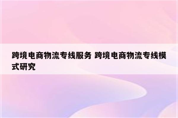 跨境电商物流专线服务 跨境电商物流专线模式研究