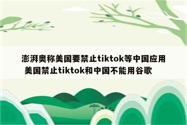 澎湃奥称美国要禁止tiktok等中国应用 美国禁止tiktok和中国不能用谷歌