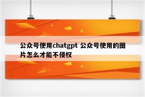 公众号使用chatgpt 公众号使用的图片怎么才能不侵权