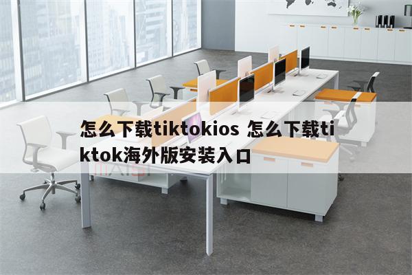 怎么下载tiktokios 怎么下载tiktok海外版安装入口