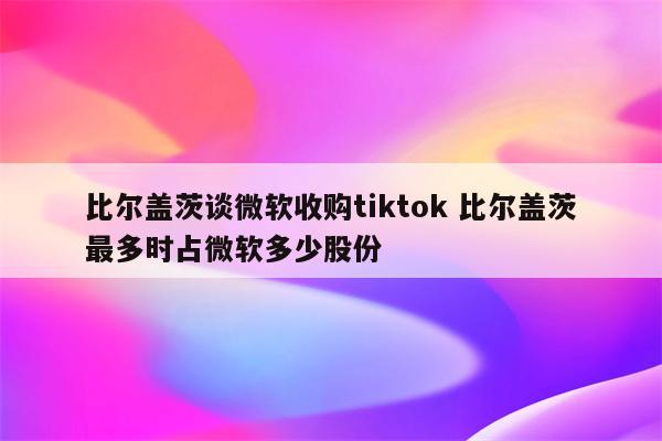 比尔盖茨谈微软收购tiktok 比尔盖茨最多时占微软多少股份