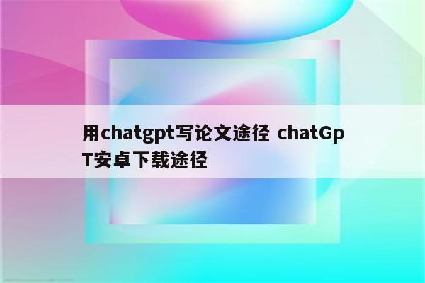 用chatgpt写论文途径 chatGpT安卓下载途径