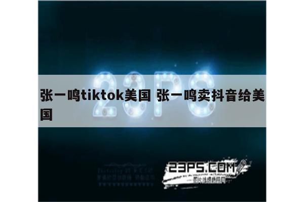 张一鸣tiktok美国 张一鸣卖抖音给美国