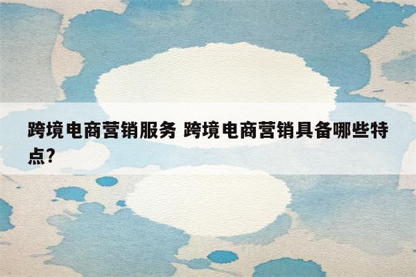 跨境电商营销服务 跨境电商营销具备哪些特点?