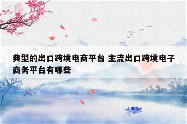 典型的出口跨境电商平台 主流出口跨境电子商务平台有哪些