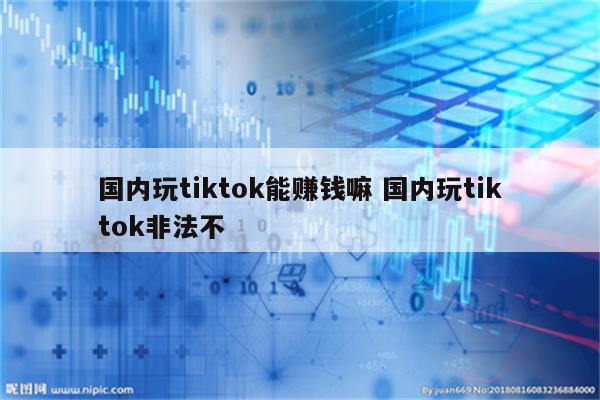 国内玩tiktok能赚钱嘛 国内玩tiktok非法不