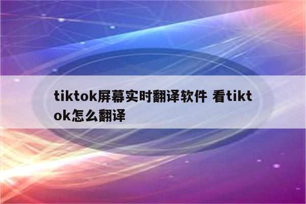 tiktok屏幕实时翻译软件 看tiktok怎么翻译