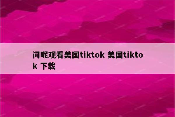 问呢观看美国tiktok 美国tiktok 下载