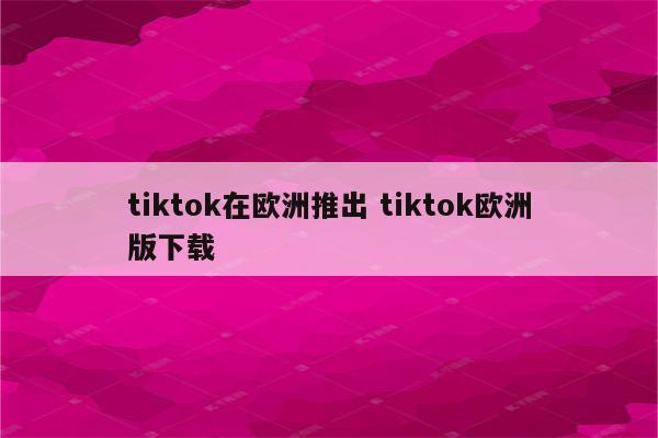 tiktok在欧洲推出 tiktok欧洲版下载