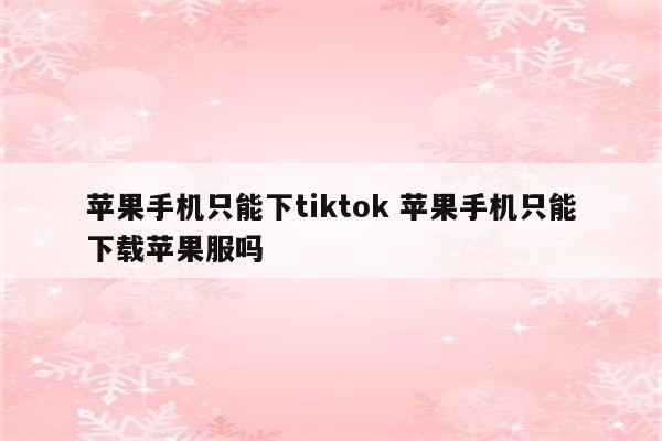 苹果手机只能下tiktok 苹果手机只能下载苹果服吗