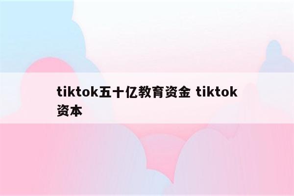 tiktok五十亿教育资金 tiktok资本