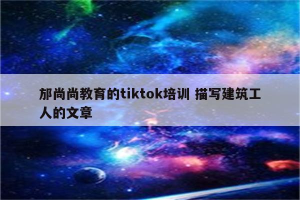 邡尚尚教育的tiktok培训 描写建筑工人的文章