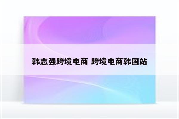 韩志强跨境电商 跨境电商韩国站
