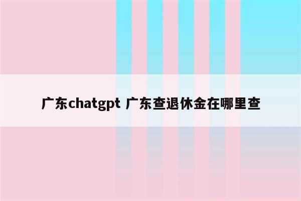 广东chatgpt 广东查退休金在哪里查