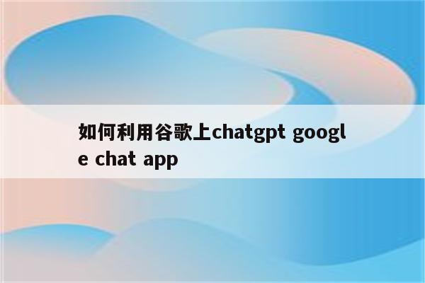 如何利用谷歌上chatgpt google chat app