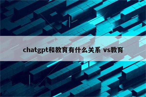 chatgpt和教育有什么关系 vs教育