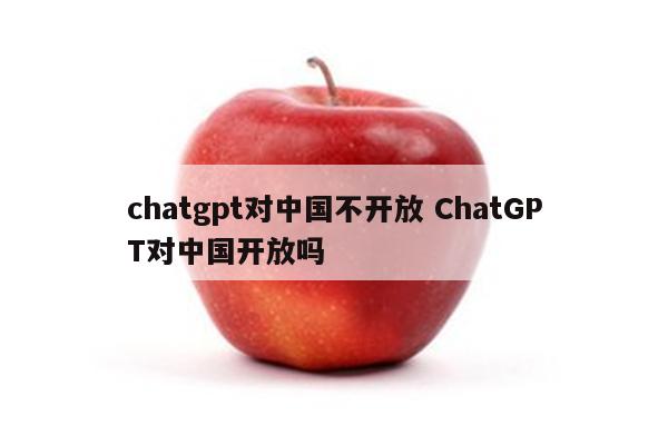 chatgpt对中国不开放 ChatGPT对中国开放吗
