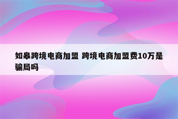 如皋跨境电商加盟 跨境电商加盟费10万是骗局吗