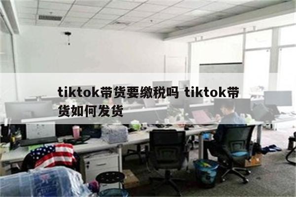tiktok带货要缴税吗 tiktok带货如何发货