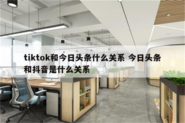 tiktok和今日头条什么关系 今日头条和抖音是什么关系