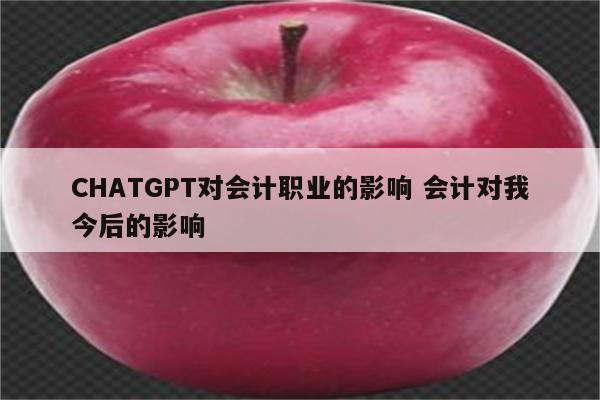 CHATGPT对会计职业的影响 会计对我今后的影响