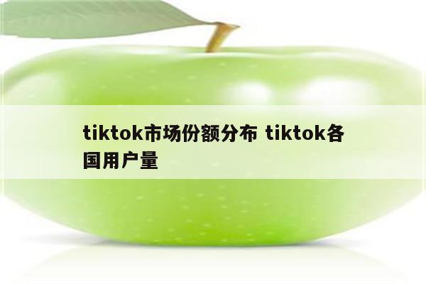 tiktok市场份额分布 tiktok各国用户量