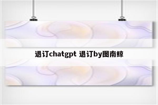 退订chatgpt 退订by图南鲸