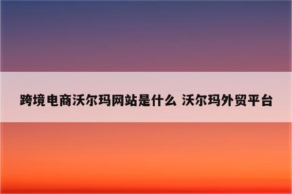 跨境电商沃尔玛网站是什么 沃尔玛外贸平台